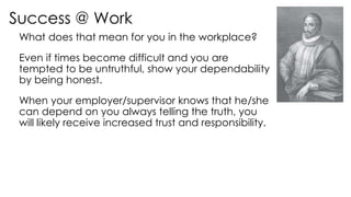 Success @ Work
What does that mean for you in the workplace?
Even if times become difficult and you are
tempted to be untruthful, show your dependability
by being honest.
When your employer/supervisor knows that he/she
can depend on you always telling the truth, you
will likely receive increased trust and responsibility.
 