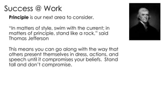 Success @ Work
Principle is our next area to consider.
“In matters of style, swim with the current; in
matters of principle, stand like a rock,” said
Thomas Jefferson
This means you can go along with the way that
others present themselves in dress, actions, and
speech until it compromises your beliefs. Stand
tall and don’t compromise.
 