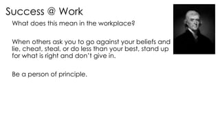 Success @ Work
What does this mean in the workplace?
When others ask you to go against your beliefs and
lie, cheat, steal, or do less than your best, stand up
for what is right and don’t give in.
Be a person of principle.
 