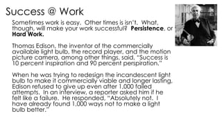 Success @ Work
Sometimes work is easy. Other times is isn’t. What,
though, will make your work successful? Persistence, or
Hard Work.
Thomas Edison, the inventor of the commercially
available light bulb, the record player, and the motion
picture camera, among other things, said, “Success is
10 percent inspiration and 90 percent perspiration.”
When he was trying to redesign the incandescent light
bulb to make it commercially viable and longer lasting,
Edison refused to give up even after 1,000 failed
attempts. In an interview, a reporter asked him if he
felt like a failure. He responded, “Absolutely not. I
have already found 1,000 ways not to make a light
bulb better.”
 