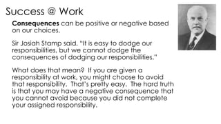 Success @ Work
Consequences can be positive or negative based
on our choices.
Sir Josiah Stamp said, “It is easy to dodge our
responsibilities, but we cannot dodge the
consequences of dodging our responsibilities.”
What does that mean? If you are given a
responsibility at work, you might choose to avoid
that responsibility. That’s pretty easy. The hard truth
is that you may have a negative consequence that
you cannot avoid because you did not complete
your assigned responsibility.
 