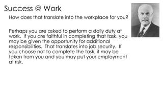 Success @ Work
How does that translate into the workplace for you?
Perhaps you are asked to perform a daily duty at
work. If you are faithful in completing that task, you
may be given the opportunity for additional
responsibilities. That translates into job security. If
you choose not to complete the task, it may be
taken from you and you may put your employment
at risk.
 