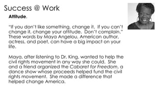 Success @ Work
Attitude.
“If you don’t like something, change it. If you can’t
change it, change your attitude. Don’t complain.”
These words by Maya Angelou, American author,
actress, and poet, can have a big impact on your
life.
Maya, after listening to Dr. King, wanted to help the
civil rights movement in any way she could. She
and a friend organized the Cabaret for Freedom, a
dance show whose proceeds helped fund the civil
rights movement. She made a difference that
helped change America.
 