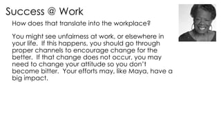 Success @ Work
How does that translate into the workplace?
You might see unfairness at work, or elsewhere in
your life. If this happens, you should go through
proper channels to encourage change for the
better. If that change does not occur, you may
need to change your attitude so you don’t
become bitter. Your efforts may, like Maya, have a
big impact.
 