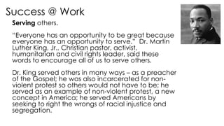 Success @ Work
Serving others.
“Everyone has an opportunity to be great because
everyone has an opportunity to serve.” Dr. Martin
Luther King, Jr., Christian pastor, activist,
humanitarian and civil rights leader, said these
words to encourage all of us to serve others.
Dr. King served others in many ways – as a preacher
of the Gospel; he was also incarcerated for non-
violent protest so others would not have to be; he
served as an example of non-violent protest, a new
concept in America; he served Americans by
seeking to right the wrongs of racial injustice and
segregation.
 