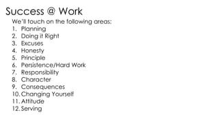 Success @ Work
We’ll touch on the following areas:
1. Planning
2. Doing it Right
3. Excuses
4. Honesty
5. Principle
6. Persistence/Hard Work
7. Responsibility
8. Character
9. Consequences
10. Changing Yourself
11. Attitude
12. Serving
 