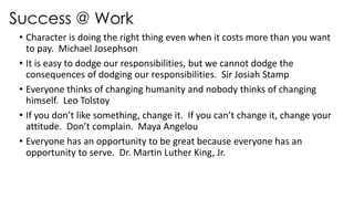 Success @ Work
• Character is doing the right thing even when it costs more than you want
to pay. Michael Josephson
• It is easy to dodge our responsibilities, but we cannot dodge the
consequences of dodging our responsibilities. Sir Josiah Stamp
• Everyone thinks of changing humanity and nobody thinks of changing
himself. Leo Tolstoy
• If you don’t like something, change it. If you can’t change it, change your
attitude. Don’t complain. Maya Angelou
• Everyone has an opportunity to be great because everyone has an
opportunity to serve. Dr. Martin Luther King, Jr.
 