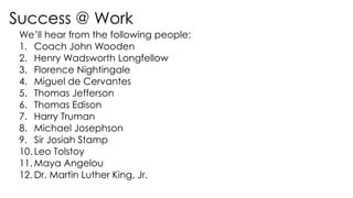 Success @ Work
We’ll hear from the following people:
1. Coach John Wooden
2. Henry Wadsworth Longfellow
3. Florence Nightingale
4. Miguel de Cervantes
5. Thomas Jefferson
6. Thomas Edison
7. Harry Truman
8. Michael Josephson
9. Sir Josiah Stamp
10. Leo Tolstoy
11. Maya Angelou
12. Dr. Martin Luther King, Jr.
 