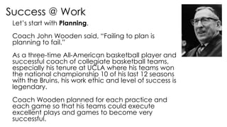 Success @ Work
Let’s start with Planning.
Coach John Wooden said, “Failing to plan is
planning to fail.”
As a three-time All-American basketball player and
successful coach of collegiate basketball teams,
especially his tenure at UCLA where his teams won
the national championship 10 of his last 12 seasons
with the Bruins, his work ethic and level of success is
legendary.
Coach Wooden planned for each practice and
each game so that his teams could execute
excellent plays and games to become very
successful.
 