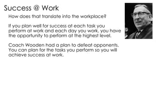 Success @ Work
How does that translate into the workplace?
If you plan well for success at each task you
perform at work and each day you work, you have
the opportunity to perform at the highest level.
Coach Wooden had a plan to defeat opponents.
You can plan for the tasks you perform so you will
achieve success at work.
 