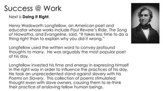 Success @ Work
Next is Doing It Right.
Henry Wadsworth Longfellow, an American poet and
educator whose works include Paul Revere’s Ride, The Song
of Hiawatha, and Evangeline, said, “It takes less time to do a
thing right than to explain why you did it wrong.”
Longfellow used the written word to convey profound
thoughts to many. He was arguably the most popular poet
of his day.
Longfellow invested his time and energy in expressing himself
in the right way in order to influence the practices of his day.
He took an unprecedented stand against slavery with his
Poems on Slavery. This collection of poems stimulated
thought even with slave owners, causing them to re-think
their practice of enslaving fellow human beings.
 