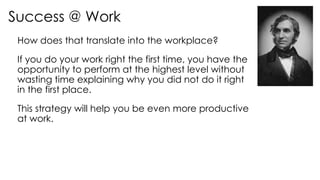 Success @ Work
How does that translate into the workplace?
If you do your work right the first time, you have the
opportunity to perform at the highest level without
wasting time explaining why you did not do it right
in the first place.
This strategy will help you be even more productive
at work.
 