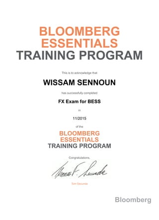 BLOOMBERG
ESSENTIALS
TRAINING PROGRAM
This is to acknowledge that
WISSAM SENNOUN
has successfully completed
FX Exam for BESS
in
11/2015
of the
BLOOMBERG
ESSENTIALS
TRAINING PROGRAM
Congratulations,
Tom Secunda
Bloomberg
 