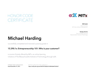 Senior Lecturer
MIT Sloan School of Management
Bill Aulet
Dean of Digital Learning
Massachusetts Institute of Technology
Sanjay Sarma
HONOR CODE CERTIFICATE Verify the authenticity of this certificate at
CERTIFICATE
HONOR CODE
Michael Harding
successfully completed and received a passing grade in
15.390.1x: Entrepreneurship 101: Who is your customer?
a course of study offered by MITx, an online learning
initiative of The Massachusetts Institute of Technology through edX.
Issued December 31, 2015 https://verify.edx.org/cert/456f1027a8ba419c98628a66f10d5a41
 