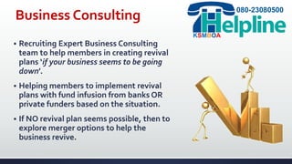 Business Consulting
 Recruiting Expert Business Consulting
team to help members in creating revival
plans ‘if your business seems to be going
down’.
 Helping members to implement revival
plans with fund infusion from banks OR
private funders based on the situation.
 If NO revival plan seems possible, then to
explore merger options to help the
business revive.
080-23080500
KSMBOA
 