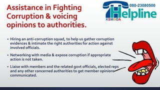 Assistance in Fighting
Corruption & voicing
opinions to authorities.
 Hiring an anti-corruption squad, to help us gather corruption
evidences & intimate the right authorities for action against
involved officials.
 Networking with media & expose corruption if appropriate
action is not taken.
 Liaise with members and the related govt officials, elected reps
and any other concerned authorities to get member opinions
communicated.
080-23080500
KSMBOA
 