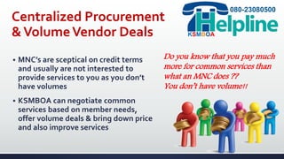Centralized Procurement
&VolumeVendor Deals
 MNC’s are sceptical on credit terms
and usually are not interested to
provide services to you as you don’t
have volumes
 KSMBOA can negotiate common
services based on member needs,
offer volume deals & bring down price
and also improve services
080-23080500
KSMBOA
Do you know that you pay much
more for common services than
what an MNC does ??
You don’t have volume!!
 