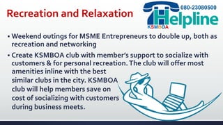 Recreation and Relaxation
 Weekend outings for MSME Entrepreneurs to double up, both as
recreation and networking
080-23080500
KSMBOA
 Create KSMBOA club with member’s support to socialize with
customers & for personal recreation.The club will offer most
amenities inline with the best
similar clubs in the city. KSMBOA
club will help members save on
cost of socializing with customers
during business meets.
 