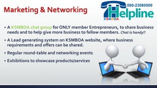 Marketing & Networking
 A KSMBOA chat group for ONLY member Entrepreneurs, to share business
needs and to help give more business to fellow members. Chat is handy!!
 A Lead generating system on KSMBOA website, where business
requirements and offers can be shared.
 Regular round-table and networking events
 Exhibitions to showcase products/services
080-23080500
KSMBOA
 