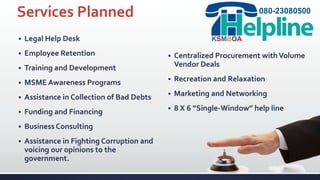 Services Planned
 Legal Help Desk
 Employee Retention
 Training and Development
 MSME Awareness Programs
 Assistance in Collection of Bad Debts
 Funding and Financing
 Business Consulting
 Assistance in Fighting Corruption and
voicing our opinions to the
government.
 Centralized Procurement withVolume
Vendor Deals
 Recreation and Relaxation
 Marketing and Networking
 8 X 6 “Single-Window” help line
080-23080500
KSMBOA
 