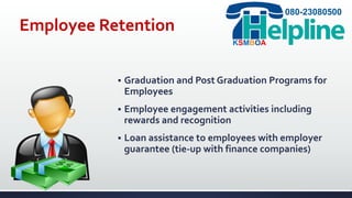 Employee Retention
 Graduation and Post Graduation Programs for
Employees
 Employee engagement activities including
rewards and recognition
 Loan assistance to employees with employer
guarantee (tie-up with finance companies)
080-23080500
KSMBOA
 