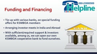 Funding and Financing
 Tie-up with various banks, on special funding
offers for KSMBOA members
 Arranging investor meets in India and Abroad
 With sufficient/required support & investors
available, among us, we can open our own
KSMBOA cooperative bank to fund ourselves.
080-23080500
KSMBOA
 