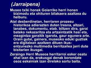 (Jarraipena) Museo txiki honek Goierriko herri honen bizimodu eta ohituren bilakaera azaltzea du helburu. Atal desberdinetan, herriaren prozesu historikoa adierazten duten tresna, altzari, lanabes, dokumentu, etab. biltzen dira, garai bateko nekazaritza eta artzaintzatik hasi eta, meagintza garaitik igarota, gaur egunera arte. Orain gutxi, gainera, museoko eduki guztiak era digitalean azaltzen dituen ikus-entzunezko multimedia berritzailea jarri dute bisitarien ikusgai. Zeraingo Herri Museoa herritarroi esker osatu ahal izan da, erakusgai denak borondate osoz eskainiak izan direlako sortu baita. 