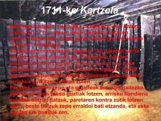 1711-ko  Kartzela Zeraingo kartzela  edo ziega, udaletxearekin batera eraiki zen 1711. urtean. Beste zerbitzu batzuen artean, beharrezko zuten garai hartan gisa honetako "txokoa" antolatzea. Kartzelaren berezitasun nagusia, lau paretak haritz oholez estaliak daudela da. Paretetako harrien joskerak buztinez egiten zirenez, ez zen oso zaila gertatzen harri batzuk kentzea ihes egiteko. Haritz egurrarekin paretak babestuz, presoek ihes egiteko arriskua gutxitzea lortzen zuten. Presoak lotzeko zepo eta grilleteak ere ikus daitezke. Halere, ez ziren preso guztiak lotzen, arrisku handiena zutenak baizik. Batzuk, paretaren kontra zutik lotzen ziren, beste batzuk zepo erraldoi bati etzanda, eta aske  egotea ere posible zen. 