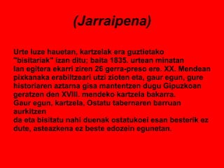 (Jarraipena) Urte luze hauetan, kartzelak era guztietako "bisitariak" izan ditu; baita 1835. urtean minatan lan egitera ekarri ziren 26 gerra-preso ere. XX. Mendean pixkanaka erabiltzeari utzi zioten eta, gaur egun, gure  historiaren aztarna gisa mantentzen dugu Gipuzkoan  geratzen den XVIII. mendeko kartzela bakarra. Gaur egun, kartzela, Ostatu tabernaren barruan aurkitzen da eta bisitatu nahi duenak ostatukoei esan besterik ez dute, asteazkena ez beste edozein egunetan. 