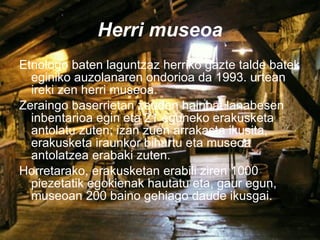 Herri museoa Etnologo baten laguntzaz herriko gazte talde batek eginiko auzolanaren ondorioa da 1993. urtean ireki zen herri museoa. Zeraingo baserrietan zeuden hainbat lanabesen inbentarioa egin eta 21 eguneko erakusketa antolatu zuten; izan zuen arrakasta ikusita, erakusketa iraunkor bihurtu eta museoa antolatzea erabaki zuten. Horretarako, erakusketan erabili ziren 1000 piezetatik egokienak hautatu eta, gaur egun, museoan 200 baino gehiago daude ikusgai. 