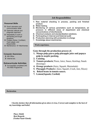 1- Raw material checking in process, packing and finished 
product. 
2- Water testing 
3- Monitoring of various parameters such as temperature, air 
pressure in different areas of department and chemical 
concentrations of disinfectants 
4- Chemical analysis and standardization solutions. 
5- Participating in Internal and External audit 
6- Production planning with production in-charge 
7- Knowledge about machineries. 
Gone through the production process of. 
1. Mango pulp guava pulp pineapple juice and papaya 
pulp in aseptic packing. 
2. Canning. 
3. Tomato products( Puree, Juice, Sauce, Ketchup, Snack 
dressings) 
4. Orange products (Juice, Squash, Marmalade) 
5. Pineapple Products ( Juice, Squash ,Crush, Jam, Slices) 
6. Baked beans in tomato sauces. 
7. Lemon(Squash, Cordial) 
Personnel Skills 
 Good Laboratory and 
communication skills 
 Optimistic attitude and 
pragmatic approach. 
 Adaptability to work in 
demanding and tough 
situations. 
 Problem Solver, Confident, 
Team player, and 
Responsible. 
 Maintenance Of Machineries 
Computer Awareness 
 MS Office 
 Internet etc. 
Extracurricular Activities 
 Successfully completed 240 
Hrs NSS Programme. 
Declaration 
I hereby declare that all information given above is true, Correct and complete to the best of 
my knowledge and belief. 
Place: Hubli 
Best Regards 
(Tushar Kant Ghosh) 
Work experience. 
Job Responsibilities 
