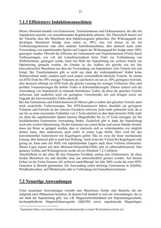 21
7.1.3 Effizientere Induktionsmaschinen
Dieser Abschnitt handelt von Generatoren, Transformatoren und Elektromotoren, die alle mit
Supraleitern anstelle von normalleitenden Kupferkabeln arbeiten. Die Überschrift basiert auf
der Tatsache, dass alle Maschinen dem Induktionsgesetz gehorchen. Der Wirkungsgrad von
derartigen Maschinen beträgt zwar schon ca. 90%, was viel besser ist als bei
Verbrennungsmotoren oder allen anderen Antriebsmaschinen, aber dennoch kann unter
Verwendung von supraleitenden Spulen und Lagern der Wirkungsgrad bis knapp unter 100%
gesteigert werden. Obwohl die Effizienz der Generatoren und Transformatoren (Trafo) durch
Verbesserungen, wie z.B. der Lamelleneisenkern beim Trafo zur Verhinderung von
Wirbelströmen, gesteigert wurde, kann mit Hilfe der Supraleitung ein weiterer Schritt zur
Optimierung gemacht werden. Im Grunde ist der Aufbau der gleiche wie bei den
konventionellen Maschinen nur dass die Verwendung von Supraleitern viele Vorteile mit sich
bringt. Bei Transformatoren gibt es nicht nur dank der widerstandslosen7
Kabel keine
Wärmeverluste mehr, sondern auch noch andere wirtschaftlich nützliche Vorteile. So nimmt
ein HTS-Trafo bis 50% weniger Volumen ein und besitzt ein um ca. 50% geringeres Gewicht,
aber dennoch erbringt ein HTS-Trafo die gleiche Leistung bei weniger Verbrauch. Dies sind
perfekte Voraussetzungen für mobile Trafos in Schienenfahrzeugen. Ebenso rentiert sich die
Anwendung von Supraleitern in stationär betriebenen Trafos, da diese die gleichen Vorteile
aufweisen und zusätzlich noch ein geringeres Umweltrisiko mit sich bringen sowie ein
Upgrade der konventionellen Trafos darstellt.
Bei den Generatoren und Elektromotoren (E-Motor) gibt es neben den gleichen Vorteile auch
noch zusätzliche Verbesserungen. Die HTS-Generatoren haben ebenfalls ein geringeres
Volumen und Gewicht da der schwere Eisenkern teilweise nicht mehr gebraucht wird, da er
nur bis zu einer maximalen Feldstärke von 2 Tesla nützlich ist aber dann keinerlei Hilfe mehr
ist, denn die supraleitenden Spulen können Magnetfelder bis zu 10 Tesla erzeugen, die bei
hochdrehenden Generatoren Anwendung finden. Zusätzlich gibt es dank der Supraleitung
noch eine weitere Optimierung. Da der Generator aus einem Rotor und einem Ständer besteht,
muss der Rotor so gelagert werden, dass er einerseits sich so widerstandslos wie möglich
drehen kann, aber andererseits auch stabil in seiner Lage bleibt. Dies wird bei den
konventionellen Generatoren mit Kugellagern gelöst. Das ist zwar die beste mechanische
Lösung, aber dennoch gibt es auch hier Reibung. Auch wenn der Verlust bei Kugellagern sehr
gering ist, kann man mit Hilfe von supraleitenden Lagern auch diese Verluste eliminieren.
Dieses Lager basiert auf dem Meissner-Ochsenfeld-Effekt und ist selbststabilisierend. Den
genauen Aufbau und Wirkungsweise werde ich im Abschnitt 7.2.3 erklären.
Abschließend ist das eben für den Generator Erwähnte analog zum Elektromotor, da diese
beiden Maschinen ein und dieselbe sind, nur unterschiedlich genutzt werden. Auf diesem
Gebiet ist die Firma Siemens AG weltweit marktführend. Im Jahr 2005 wurde der erste HTS-
Generator in Betrieb genommen. Zur Anwendung sollen derartige Generatoren in Schiffen,
Windkraftwerken, auf Ölbohrinseln oder in Verbindung mit Gasturbinen kommen.
7.2 Neuartige Anwendungen
Unter neuartigen Anwendungen versteht man Maschinen, Geräte oder Bauteile, die nur
aufgrund eines Phänomens bestehen. In diesem Fall handelt es sich um Anwendungen, die es
nur dank der Supraleitung gibt, wie z.B. Magnetschwebebahnen mit Supraleitungstechnik,
hochempfindliche Magnetfeldmessgeräte (SQUID) sowie supraleitende Magnetlager,
7
Supraleiter haben zwar keinen Gleichstromwiderstand aber es treten Wechselstromverluste auf.
 