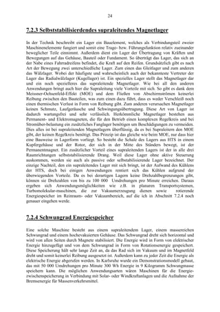 24
7.2.3 Selbststabilisierdendes supraleitendes Magnetlager
In der Technik beschreibt ein Lager ein Bauelement, welches als Verbindungsteil zweier
Maschinenelemente fungiert und somit eine Trage- bzw. Führungsfunktion relativ zueinander
beweglicher Teile einnimmt. Außerdem dient ein Lager der Übertragung von Kräften und
Bewegungen auf das Gehäuse, Bauteil oder Fundament. So überträgt das Lager, das sich an
der Nabe eines Fahrradreifens befindet, die Kraft auf den Reifen. Grundsätzlich gibt es nach
Art der Bewegung zwei unterschiedliche Lager. Zum einen das Gleitlager und zum anderen
das Wälzlager. Wobei der häufigste und wahrscheinlich auch der bekannteste Vertreter der
Lager das Radialwälzlager (Kugellager) ist. Ein spezielles Lager stellt das Magnetlager dar
und ein noch spezielleres das supraleitende Magnetlager. Wie bei all den anderen
Anwendungen bringt auch hier die Supraleitung viele Vorteile mit sich. So gibt es dank dem
Meissner-Ochsenfeld-Effekt (MOE) und dem Fließen von Abschirmströmen keinerlei
Reibung zwischen den Bauteilen, was zum einen dazu führt, dass es weder Verschleiß noch
einen thermischen Verlust in Form von Reibung gibt. Zum anderen verursachen Magnetlager
keinen Schmutz, Laufgeräusche und Schwingungsübertragung. Diese Art von Lager ist
dadurch wartungsfrei und sehr verlässlich. Herkömmliche Magnetlager bestehen aus
Permanent- und Elektromagneten, die für den Betrieb einen komplexen Regelkreis und bei
Stromüber-belastung ein zusätzliches Fanglager benötigen um Beschädigungen zu vermeiden.
Dies alles ist bei supraleitenden Magnetlagern überflüssig, da es bei Supraleitern den MOE
gibt, der keinen Regelkreis benötigt. Das Prinzip ist das gleiche wie beim MOE, nur dass hier
eine Bauweise in Lagerform vorliegt. So besteht die Schale des Lagers aus HTS in einem
Kupfergehäuse und der Rotor, der sich in der Mitte des Ständers bewegt, ist der
Permanentmagnet. Ein zusätzlicher Vorteil eines supraleitenden Lagers ist der in alle drei
Raumrichtungen selbststabilisierende Drang. Weil diese Lager ohne aktive Steuerung
auskommen, werden sie auch als passive oder selbstabilisierende Lager bezeichnet. Der
einzige Nachteil, den ein supraleitendes Lager mit sich bringt, ist der Aufwand des Kühlens
der HTS, doch bei einigen Anwendungen rentiert sich das Kühlen aufgrund der
überwiegenden Vorteile. Da es bei derartigen Lagern keine Drehzahlbegrenzungen gibt,
können sie Drehzahlen von bis zu 100 000 Umdrehungen pro Minute erreichen. Daraus
ergeben sich Anwendungsmöglichkeiten wie z.B. in planaren Transportsystemen,
Turbomolekular-maschinen, die zur Vakuumerzeugung dienen sowie rotierende
Energiespeicher im Reinraum- oder Vakuumbereich, auf die ich in Abschnitt 7.2.4 noch
genauer eingehen werde.
7.2.4 Schwungrad Energiespeicher
Eine solche Maschine besteht aus einem supraleitendem Lager, einem massereichen
Schwungrad und einem hochevakuierten Gehäuse. Das Schwungrad dreht sich horizontal und
wird von allen Seiten durch Magnete stabilisiert. Die Energie wird in Form von elektrischer
Energie hinzugefügt und von dem Schwungrad in Form von Rotationsenergie gespeichert.
Diese Speicherung hält sehr lange Zeit an, da das Rad sich im Vakuum und im Magnetfeld
dreht und somit keinerlei Reibung ausgesetzt ist. Außerdem kann zu jeder Zeit die Energie als
elektrische Energie abgerufen werden. In Karlsruhe wurde ein Demonstrationsmodell gebaut,
das mit 50 000 Umdrehungen pro Minute 300 Wh Energie in 9 Kilogramm Schwungmasse
speichern kann. Die möglichen Anwendungsarten wären Maschinen für die Energie-
zwischenspeicherung in Verbindung mit Solar- oder Windkraftanlagen und die Aufnahme der
Bremsenergie für Massenverkehrsmittel.
 