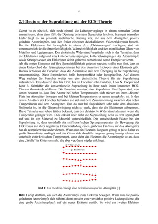 4
2.1 Deutung der Supraleitung mit der BCS-Theorie
Zuerst ist es nützlich, sich noch einmal die Leitungsvorgänge in einem normalen Leiter
anzuschauen, denn dann fällt die Deutung bei einem Supraleiter leichter. In einem normalen
Leiter liegt die so genannte metallische Bindung vor, die aus dem Atomgitter, positiv
geladene Atomrümpfen, und den freien einzelnen delokalisierten Valenzelektronen besteht.
Da die Elektronen frei beweglich in einem Art „Elektronengas“ vorliegen, sind sie
verantwortlich für die Stromleitfähigkeit, Wärmeleitfähigkeit und den metallischen Glanz von
Metallen und Legierungen. Der elektrische Widerstand begründet sich in der Tatsache, dass
die Elektronen aufgrund von Gitterverunreinigungen, Gitterschwingungen der Atomrümpfe
sowie Streuprozessen der Elektronen selbst gebremst werden und somit Energie verlieren.
Als die ersten Elemente auf ihre Supraleitfähigkeit getestet wurden, stellte man fest, dass es
einen Unterschied der Sprungtemperaturen bei den einzelnen Isotopen eines Elements gibt.
Daraus schlossen die Forscher, dass die Atommasse mit dem Übergang in die Supraleitung
zusammenhängt. Diese Besonderheit heißt Isotopeneffekt oder Isotopieeffekt. Auf diesem
Weg suchten die Forscher weiter um eine einheitliche Theorie für die Supraleitung
aufzustellen. Dies dauerte aber bis 1957, bis die Forscher John Bardeen, Leon N. Cooper und
John R. Schrieffer die konventionelle Supraleitung in ihrer nach ihnen benannten BCS-
Theorie theoretisch erklärten. Die Forscher wussten, dass Supraleiter Festkörper sind, von
denen bekannt ist, dass ihre Atome bei hohen Temperaturen sich stärker um ihren „festen“
Platz im Atomgitter bewegen und bei kleinen Temperaturen es genau umgekehrt ist. In den
ersten Ansätzen der Forscher befassten sie sich mit dem Zusammenhang zwischen den tiefen
Temperaturen und dem Atomgitter. Und da man bei Supraleitern sehr nahe dem absoluten
Nullpunkt ist, ist die Gitterschwingung nicht so stark, dass sie die Elektronen abbremsen.
Diese Tatsache war schon früher bekannt, dass der elektrische Widerstand abnimmt wenn die
Temperatur geringer wird. Dies erklärt aber nicht die Supraleitung denn sie tritt sprunghaft
auf und ist von Material zu Material unterschiedlich. Der entscheidende Faktor bei der
Supraleitung ist, dass unterhalb der stoffspezifischen Sprungtemperatur die Bewegung der
Elektronen mit ihrer negativen Elementarladung einen größeren Einfluss auf das Atomgitter
hat als normalerweise andersherum. Wenn nun ein Elektron langsam genug ist (also keine zu
große Stromdichte vorliegt) und das Gitter sich ebenfalls langsam genug bewegt (daher nur
unterhalb einer kritischen Temperatur), dann zieht das Elektron die Atomrümpfe so an, dass
eine „Welle“ im Gitter entsteht, die aber verzögert wieder abklingt.
Bild 1: Ein Elektron erzeugt eine Deformationsspur im Atomgitter [1]
Bild 1 zeigt deutlich, wie sich die Atomrümpfe zum Elektron bewegen. Wenn nun die positiv
geladenen Atomrümpfe sich nähern, dann entsteht eine verstärkte positive Ladungsdichte, die
eine große Anziehungskraft auf ein neues Elektron ausübt. So wird ein zweites Elektron
 