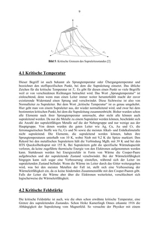 9
Bild 5: Kritische Grenzen des Supraleitzustandes [2]
4.1 Kritische Temperatur
Dieser Begriff ist auch bekannt als Sprungtemperatur oder Übergangstemperatur und
bezeichnet den stoffspezifischen Punkt, bei dem die Supraleitung einsetzt. Das übliche
Zeichen für die kritische Temperatur ist Tc. Es gibt für diesen einen Punkt so viele Begriffe
weil er von verschiedenen Richtungen betrachtet wird. Das Wort „Sprungtemperatur“ ist
einleuchtend, denn wenn man einen Leiter immer weiter herunterkühlt macht der zuvor
existierende Widerstand einen Sprung und verschwindet. Diese Sichtweise ist also von
Normalleiter zu Supraleiter. Bei dem Wort „kritische Temperatur“ ist es genau umgekehrt.
Hier geht man von einem Supraleiter aus, der wieder normalleitend wird, und zwar bei dem
bestimmten kritischen Punkt, bei dem die Supraleitung zusammenbricht. Bisher wurden schon
alle Elemente nach ihrer Sprungtemperatur untersucht, aber nicht alle können auch
supraleitend werden. Da nur die Metalle zu einem Supraleiter werden können, beschränkt sich
die Anzahl der supraleitfähigen Metalle auf die der Nebengruppe und nur wenige aus der
Hauptgruppe. Von denen wurden die guten Leiter wie Ag, Cu, Au und Cr, die
ferromagnetischen Stoffe wie Fe, Co und Ni sowie die meisten Alkali- und Erdalkalimetalle
nicht supraleitend. Die Elemente, die supraleitend werden können, haben ihre
Sprungtemperaturen unterhalb von 10 K, wobei Niob mit 9,2 K die Spitze markiert. Den
Rekord bei den metallischen Supraleitern hält die Verbindung MgB2 mit 39 K und bei den
HTS Quecksilberkuprat mit 155 K. Bei Supraleitern geht die spezifische Wärmekapazität
verloren, da keine zugeführte thermische Energie von den Elektronen aufgenommen werden
kann. Stattdessen werden bei Energiezufuhr in Form von Wärme die Cooper-Paare
aufgebrochen und der supraleitende Zustand verschwindet. Bei der Wärmeleitfähigkeit
hingegen kann sich sogar eine Verbesserung einstellen, während sich der Leiter im
supraleitenden Zustand befindet. Wenn die Wärme im Leiter durch das Gitter weitergegeben
wird, was bei den meisten Metallen der Fall ist, stellt sich eine Verbesserung der
Wärmeleitfähigkeit ein, da es keine hindernden Zusammenstöße mit den Cooper-Paaren gibt.
Falls der Leiter die Wärme aber über die Elektronen weiterleitet, verschlechtert sich
logischerweise die Wärmeleitfähigkeit.
4.2 Kritische Feldstärke
Die kritische Feldstärke ist auch, wie die oben schon erwähnte kritische Temperatur, eine
Grenze des supraleitenden Zustandes. Schon Heike Kamerlingh Onnes erkannte 1916 die
Abhängigkeit der Supraleitung vom Magnetfeld. So versuchte der Physiker mit einem
 