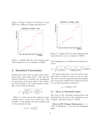 Figure 4, Figure 5, Figure 6 and Figure 7, each
PMT has a diﬀerent voltage operation level
Figure 4: Voltage Plot for tube1 showing that
tube1 should be set at a voltage of 1700[V].
3 Statistical Uncertainty
During these scans there is always some uncer-
tainty that comes along with it. We used the
Variance Formula to calculate the propagation
of uncertainty of the Log which is the number
of events divided by the total amount of time.
Here is the Variance Formula,
sf =
∂f
∂x
2
s2
x +
∂f
∂t
2
s2
t
Where sx is the error in the number of events
counted, and st is the error in the time. The
variable x is the number of events counted, and
t is the variable for time.
f(x, t) = log
x
t
Figure 5: Voltage Plot for tube2 showing that
tube2 should be set at a voltage of 1790[V].
After plugging in our conditions the equation be-
comes.
sf =
1
xln(10)
2
0 +
−1
600[s]ln(10)
2
0.00052[s]
We assume that there is no error in the events
since there is either an event or not an event.
The error in time we used was half of the smallest
time scale of the CAEN N1145 which is 0.5 [ms].
So, our ﬁnal uncertainty is equal to:
sf = 3.61912 × 10−7
3.1 Error in Threshold values
The error in the threshold measurements was
dominated by the error in the multimeter mea-
surement. The meter used is a HT39.
Error in DC Voltage Measurment = +/-
(%0.5 of Readback + 2 of the least signiﬁgant
digit)
3
 