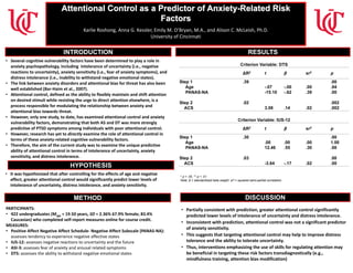 Emotion Reactivity as a Predictor of Health Anxiety
Emily M. O’Bryan, B.S. & Alison C. McLeish, Ph.D.
University of Cincinnati
PARTICIPANTS:
• 422 undergraduates (Mage = 19.50 years, SD = 2.36% 67.9% female; 83.4%
Caucasian) who completed self-report measures online for course credit.
MEASURES:
• Positive Affect Negative Affect Schedule- Negative Affect Subscale (PANAS-NA):
assesses tendency to experience negative affective states
• IUS-12: assesses negative reactions to uncertainty and the future
• ASI-3: assesses fear of anxiety and arousal related symptoms
• DTS: assesses the ability to withstand negative emotional states
• It was hypothesized that after controlling for the effects of age and negative
affect, greater attentional control would significantly predict lower levels of
intolerance of uncertainty, distress intolerance, and anxiety sensitivity.
• Several cognitive vulnerability factors have been determined to play a role in
anxiety psychopathology, including intolerance of uncertainty (i.e., negative
reactions to uncertainty), anxiety sensitivity (i.e., fear of anxiety symptoms), and
distress intolerance (i.e., inability to withstand negative emotional states).
• The link between anxiety disorders and attentional bias for threat has also been
well established (Bar-Haim et al., 2007).
• Attentional control, defined as the ability to flexibly maintain and shift attention
on desired stimuli while resisting the urge to direct attention elsewhere, is a
process responsible for modulating the relationship between anxiety and
attentional bias towards threat.
• However, only one study, to date, has examined attentional control and anxiety
vulnerability factors, demonstrating that both AS and DT was more strongly
predictive of PTSD symptoms among individuals with poor attentional control.
• However, research has yet to directly examine the role of attentional control in
terms of these anxiety-related cognitive vulnerability factors.
• Therefore, the aim of the current study was to examine the unique predictive
ability of attentional control in terms of intolerance of uncertainty, anxiety
sensitivity, and distress intolerance.
• Partially consistent with prediction, greater attentional control significantly
predicted lower levels of intolerance of uncertainty and distress intolerance.
• Inconsistent with prediction, attentional control was not a significant predictor
of anxiety sensitivity.
• This suggests that targeting attentional control may help to improve distress
tolerance and the ability to tolerate uncertainty.
• Thus, interventions emphasizing the use of skills for regulating attention may
be beneficial in targeting these risk factors transdiagnostically (e.g.,
mindfulness training, attention bias modification)
Attentional Control as a Predictor of Anxiety-Related Risk
Factors
Short Health Anxiety Inventory (SHAI):
INTRODUCTION RESULTS
HYPOTHESIS
METHOD DISCUSSION
Karlie Roshong, Anna G. Kessler, Emily M. O’Bryan, M.A., and Alison C. McLeish, Ph.D.
University of Cincinnati
Criterion Variable: DTS
ΔR2 t β sr2 p
Step 1
Age
PANAS-NA
Step 2
ACS
.39
.02
-.07
-15.10
3.08
-.00
-.62
.14
.00
.39
.02
.00
.94
.00
.002
.002
* p < .05, ** p < .01
Note. β = standardized beta weight. sr2 = squared semi-partial correlation.
Criterion Variable: IUS-12
ΔR2 t β sr2 p
Step 1
Age
PANAS-NA
Step 2
ACS
.30
.03
.00
12.46
-3.64
.00
.55
-.17
.00
.30
.02
.00
1.00
.00
.00
.00
 