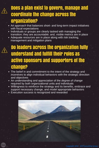 Add a little bit of body text
Does a plan exist to govern, manage and
coordinate the change across the
organization?
An approach that balances short- and long-term impact initiatives
with fiscal expectations
Individuals or groups are clearly tasked with managing the
transition; they are accountable; and, visible metrics are in place
Adequate resources are in place along with risk tracking,
management and mitigation plans
Do leaders across the organization fully
understand and fulfill their roles as
active sponsors and supporters of the
change?
The belief in and commitment to the intent of the strategy and
incentives to align individual behaviors with the strategic direction
and objectives
An understanding and appreciation of the degree of change
required by both organizational units and individuals
Willingness to reinforce the strategy and its benefits, embrace and
support necessary change, and model appropriate behaviors
Execution success is recognized and rewarded
Copyright 2016 - JCD Consulting Group
 