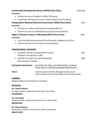 Community Development Service (NYSC) Osun State 2014-2105
Functions:
 Perform the role of President in MDGs’ CDS group.
 Coordinate meetings and summit monthly report to Local Inspector.
Independent National Electoral Commission (INEC) Osun State. 2015
Functions:
 Function as an Adhoc Staff (Assistant Presiding Officer 1)
 Perform the role of a Card Reader during 2015 General Election.
Nigeria Christian Corper’s Fellowship (NCCF) Osun State. 2015
Functions:
 Act as the Administrative Head of the Fellowship in Egbedore Sub-Zone.
 Perform the role of the Secretary of the Fellowship.
PROFESSIONAL TRAINING
 Autodesk Training Course(Autodesk Inventor) 2011
Autodesk Training Centre, UNN
 AutoCAD Training on 2D and 3D Modelling 2009
Kelvin Academy, Nsukka.
SOFTWARE PROFICIENCY: MS WORD, MS EXCEL, MS POWER POINT, AUTOCAD
COREL DRAW, AUTODESK INVENTOR PROFESSIONAL.
SKILLS: Good Interpersonal Skills, Managerial Skills, Sound
Communication Skills, Good Analytical and Technical Skill.
HOBBIES
Reading, Relating with People and Travelling.
REFEREES
Mr. Akeeb Anthony
Principal, Ido-Osun High School, Ido-Osun, Osun State.
07032986961
Pst. John Otolo
Associate Pastor, Living Faith Church Int’l Irri, Delta State.
08033022461
Mr. Mosses Okuwe
Accountant, Guaranty Trust Bank Plc, Warri, Delta State.
08061515878
 