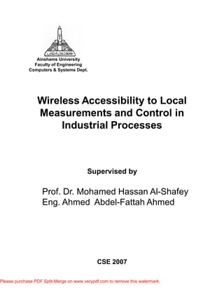 Wireless Accessibility to LocalWireless Accessibility to Local
Measurements and Control inMeasurements and Control in
Industrial ProcessesIndustrial Processes
Ainshams University
Faculty of Engineering
Computers & Systems Dept.
Supervised by
Prof. Dr. Mohamed Hassan Al-Shafey
Eng. Ahmed Abdel-Fattah Ahmed
CSE 2007
Please purchase PDF Split-Merge on www.verypdf.com to remove this watermark.
 