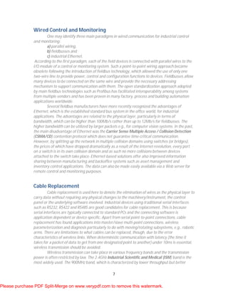 7
Wired Control and Monitoring
One may identify three main paradigms in wired communication for industrial control
and monitoring:
a) parallel wiring,
b) fieldbusses and
c) industrial Ethernet.
According to the first paradigm, each of the field devices is connected with parallel wires to the
I/O module of a control or monitoring system. Such a point-to-point wiring approach became
obsolete following the introduction of fieldbus technology, which allowed the use of only one
two-wire line to provide power, control and configuration functions to devices. Fieldbusses allow
many devices to be connected on the same wire and provide the necessary addressing
mechanism to support communication with them. The open standardization approach adopted
by main fieldbus technologies such as Profibus has facilitated interoperability among systems
from multiple vendors and has been proven in many factory, process and building automation
applications worldwide.
Several fieldbus manufacturers have more recently recognized the advantages of
Ethernet, which is the established standard bus system in the office world, for industrial
applications. The advantages are related to the physical layer, particularly in terms of
bandwidth, which can be higher than 100Mb/s rather than up to 12Mb/s for fieldbusses. The
higher bandwidth can be utilized by larger packets e.g., for computer vision systems. In the past,
the main disadvantage of Ethernet was the Carrier Sense Multiple Access / Collision Detection
(CSMA/CD) contention protocol which does not guarantee time-critical communication.
However, by splitting up the network in multiple collision domains using switches (or bridges),
the prices of which have dropped dramatically as a result of the Internet revolution, every port
on a switch is in its own collision domain and as such no more collisions between devices
attached to the switch take place. Ethernet-based solutions offer also improved information
sharing between manufacturing and backoffice systems such as asset management and
inventory control applications. The data can also be made easily available via a Web server for
remote control and monitoring purposes.
Cable Replacement
Cable replacement is used here to denote the elimination of wires as the physical layer to
carry data without requiring any physical changes to the machinery/instrument, the control
panel or the underlying software involved. Industrial devices using traditional serial interfaces
such as RS232, RS422 and RS485 are good candidates for cable replacement. This is because
serial interfaces are typically connected to standard PCs and the connecting software is
application dependent or device specific. Apart from serial point-to-point connections, cable
replacement has found applications into master/slave multi-point connections, wireless
parameterization and diagnosis particularly to do with moving/rotating subsystems, e.g., robotic
arms. There are limitations to what cables can be replaced, though, due to the error
characteristics of wireless links. When deterministic communication with latency (the time it
takes for a packet of data to get from one designated point to another) under 10ms is essential,
wireless transmission should be avoided.
Wireless transmission can take place in various frequency bands and the transmission
power is often restricted by law. The 2.4GHz Industrial Scientific and Medical (ISM) band is the
most widely used. The 900MHz band, which is characterized by lower throughput but better
Please purchase PDF Split-Merge on www.verypdf.com to remove this watermark.
 