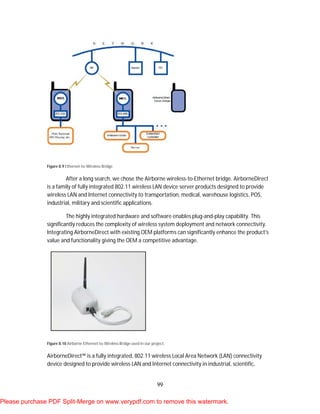 99
Figure 8.9 Ethernet-to-Wireless Bridge
After a long search, we chose the Airborne wireless-to-Ethernet bridge. AirborneDirect
is a family of fully integrated 802.11 wireless LAN device server products designed to provide
wireless LAN and Internet connectivity to transportation, medical, warehouse logistics, POS,
industrial, military and scientific applications.
The highly integrated hardware and software enables plug-and-play capability. This
significantly reduces the complexity of wireless system deployment and network connectivity.
Integrating AirborneDirect with existing OEM platforms can significantly enhance the product's
value and functionality giving the OEM a competitive advantage.
Figure 8.10 Airborne Ethernet-to-Wireless Bridge used in our project.
AirborneDirect™ is a fully integrated, 802.11 wireless Local Area Network (LAN) connectivity
device designed to provide wireless LAN and Internet connectivity in industrial, scientific,
Please purchase PDF Split-Merge on www.verypdf.com to remove this watermark.
 