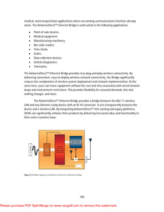 100
medical, and transportation applications where an existing communications interface already
exists. The AirborneDirect™ Ethernet Bridge is well suited to the following applications:
 Point-of-sale devices.
 Medical equipment.
 Manufacturing machinery.
 Bar-code readers.
 Time clocks.
 Scales.
 Data-collection devices.
 Vehicle Diagnostics.
 Telematics.
The AirborneDirect™ Ethernet Bridge provides true plug-and-play wireless connectivity. By
delivering convenient, easy-to-deploy wireless network connectivity, the Bridge significantly
reduces the complexities of wireless system deployment and network implementation. At the
same time, users can move equipment without the cost and time associated with wired network
drops and environment restrictions. This provides flexibility for seasonal demands, line and
staffing changes, and more.
The AirborneDirect™ Ethernet Bridge provides a bridge between the 802.11 wireless
LAN and any Ethernet-ready device with an RJ-45 connector. It acts transparently between the
device and a wireless LAN. By integrating AirborneDirect™ into existing and legacy platforms,
OEMs can significantly enhance their products by delivering increased value and functionality to
their entire customer base.
Figure 8.11 Block diagram of Airborne Ethernet-to-Wireless Bridge.
Please purchase PDF Split-Merge on www.verypdf.com to remove this watermark.
 