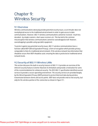 103
Chapter 9:
Wireless Security
9.1 Overview
Wireless communications obviously provide potential security issues, as an intruder does not
need physical access to the traditional wired network in order to gain access to data
communications. However, 802.11 wireless communications cannot be received --much less
decoded-- by simple scanners, short wave receivers etc. This has led to the common
misconception that wireless communications cannot be eavesdropped at all. However,
eavesdropping is possible using specialist equipment.
To protect against any potential security issues, 802.11 wireless communications have a
function called WEP (Wired Equivalent Privacy), a form of encryption which provides privacy
comparable to that of a traditional wired network. If the wireless network has information that
should be secure then WEP should be used, ensuring the data is protected at traditional wired
network levels.
9.2 Security of 802.11 Wireless LANs
This section discusses the built-in security features of 802.11. It provides an overview of the
inherent security features to better illustrate its limitations and provide a motivation for some
of the recommendations for enhanced security. The IEEE 802.11 specification identified several
services to provide a secure operating environment. The security services are provided largely
by the Wired Equivalent Privacy (WEP) protocol to protect link-level data during wireless
transmission between clients and access points. WEP does not provide end-to-end security, but
only for the wireless portion of the connection as shown in Figure 9.1.
Please purchase PDF Split-Merge on www.verypdf.com to remove this watermark.
 