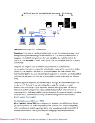 104
Figure 9.1 Wireless Security of 802.11 in Typical Network
Encryption is the process of transforming information to make it unreadable to anyone except
those possessing special knowledge, usually referred to as a Key. The result of the process is
encrypted information In many contexts, the word encryption also implicitly refers to the
reverse process, decryption , to make the encrypted information readable again (i.e. to make it
unencrypted).
Encryption has long been used by militaries and governments to facilitate secret
communication. Encryption is now used in protecting information within many kinds of civilian
systems, such as computers and networks, mobile telephones, and bank automatic teller
machines. Encryption is also used in digital rights management to restrict the use of copyrighted
material and in software copy protection to protect against reverse engineering and software
piracy.
Encryption, by itself, can protect the confidentiality of messages, but other techniques are still
needed to verify the integrity and authenticity of a message; for example, a message
authentication code (MAC) or digital signatures. Standards and cryptographic software and
hardware to perform encryption are widely available, but successfully using encryption to
ensure security is a challenging problem. A single slip-up in system design or execution can allow
successful attacks. Sometimes an adversary can obtain unencrypted information without
directly undoing the encryption.
9.2.1 Wired Equivalent Privacy ( WEP)
Wired Equivalent Privacy (WEP) is a security protocol, specified in the IEEE Wireless Fidelity
(WI-Fi) standard, 802.11b, that is designed to provide a wireless local area network (WLAN)
with a level of security and privacy comparable to what is usually expected of a wired LAN. A
wired local area network (LAN) is generally protected by physical security mechanisms
Please purchase PDF Split-Merge on www.verypdf.com to remove this watermark.
 