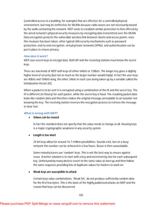 105
(controlled access to a building, for example) that are effective for a controlled physical
environment, but may be ineffective for WLANs because radio waves are not necessarily bound
by the walls containing the network. WEP seeks to establish similar protection to that offered by
the wired network's physical security measures by encrypting data transmitted over the WLAN.
Data encryption protects the vulnerable wireless link between clients and access points; once
this measure has been taken, other typical LAN security mechanisms such as password
protection, end-to-end encryption, virtual private networks (VPNs), and authentication can be
put in place to ensure privacy.
How does it work?
WEP uses secret keys to encrypt data. Both AP and the receiving stations must know the secret
keys.
There are two kinds of WEP with keys of either 64bits or 128bits. The longer key gives a slightly
higher level of security (but not as much as the larger number would imply). In fact the user keys
are 40bits and 104bits long, the other 24bits in each case being taken up by a variable called the
Initialization Vector (IV).
When a packet is to be sent it is encrypted using a combination of the IV and the secret key. The
IV is different (in theory) for each packet, while the secret key is fixed. The resulting packet data
looks like random data and therefore makes the original message unreadable to an outsider not
knowing the key. The receiving station reverses the encryption process to retrieve the message
in clear text.
What is wrong with WEP?
 Values can be reused
In fact the standard does not specify that the value needs to change at all. Reusing keys
is a major cryptographic weakness in any security system.
 Length is too short
24 bit keys allow for around 16.7 million possibilities. Sounds a lot, but on a busy
network this number can be achieved in a few hours. Reuse is then unavoidable.
Some manufacturers use 'random' keys. This is not the best way to ensure against
reuse. A better solution is to start with a key and increment by one for each subsequent
key. Unfortunately many devices revert to the same value at start up and then follow
the same sequence providing lots of duplicate values for hackers to work on.
 Weak keys are susceptible to attack
Certain keys value combinations, 'Weak IVs', do not produce sufficiently random data
for the first few bytes. This is the basis of the highly publicized attacks on WEP and the
reason that keys can be discovered.
Please purchase PDF Split-Merge on www.verypdf.com to remove this watermark.
 