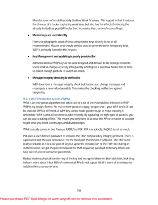 106
Manufacturers often deliberately disallow Weak IV values. This is good in that it reduces
the chances of a hacker capturing weak keys, but also has the effect of reducing the
already limited key possibilities further, increasing the chance of reuse of keys.
 Master keys are used directly
From a cryptographic point of view using master keys directly is not at all
recommended. Master keys should only be used to generate other temporary keys.
WEP is seriously flawed in this respect.
 Key Management and updating is poorly provided for
Administration of WEP keys is not well designed and difficult to do on large networks.
Users tend to change keys very infrequently which gives a potential hacker lots of time
to collect enough packets to launch an attack.
 Message integrity checking is ineffective
WEP does have a message integrity check but hackers can change messages and
recompute a new value to match. This makes the checking ineffective against
tampering.
9.2. 2 Wi-Fi Protected Access (WPA)
WPA is an encryption algorithm that takes care of a lot of the vunerablities inherent in WEP.
WEP is, by design, flawed. No matter how good or crappy, long or short, your WEP key is, it can
be cracked. WPA is different. A WPA key can be made good enough to make cracking it
unfeasible. WPA is also a little more cracker friendly. By capturing the right type of packets, you
can do your cracking offline. This means you only have to be near the AP for a matter of seconds
to get what you need. Advantages and disadvantages.
WPA basically comes in two flavours RADIUS or PSK. PSK is crackable, RADIUS is not so much.
PSK uses a user defined password to initialize the TKIP, temporal key integrity protocol. There is
a password and the user is involved, for the most part that means it is flawed. The TKIP is not
really crackable as it is a per-packet key but upon the initialization of the TKIP, like during an
authentication, we get the password (well the PMK anyways). A robust dictionary attack will
take care of a lot of consumer passwords.
Radius involves physical transferring of the key and encrypted channels blah blah blah, look it up
to learn more about it but 90% of commerical APs do not support it, it is more of an enterprise
solution then a consumer one.
Please purchase PDF Split-Merge on www.verypdf.com to remove this watermark.
 
