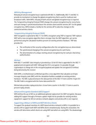 107
WPA Key Management
Rekeying of unicast encryption keys is optional with 802.1x. Additionally, 802.11 and 802.1x
provide no mechanism to change the global encryption key that is used for multicast and
broadcast traffic. With WPA, rekeying of both unicast and global encryption keys is required.
The Temporal Key Integrity Protocol (TKIP) changes the unicast encryption key for every frame
and each change is synchronized between the wireless client and the wireless AP. For the global
encryption key, WPA includes a facility for the wireless AP to advertise changes to the
connected wireless clients.
Temporal Key Integrity Protocol (TKIP)
WEP encryption is optional for 802.11. For WPA, encryption using TKIP is required. TKIP replaces
WEP with a new encryption algorithm that is stronger than the WEP algorithm, yet can be
performed using the calculation facilities present on existing wireless hardware. TKIP also
provides for:
 The verification of the security configuration after the encryption keys are determined.
 The synchronized changing of the unicast encryption key for each frame.
 The determination of a unique starting unicast encryption key for each pre-shared key
authentication.
Michael
With 802.11 and WEP, data integrity is provided by a 32-bit ICV that is appended to the 802.11
payload and encrypted with WEP. Although the ICV is encrypted, it is possible through
cryptanalysis to change bits in the encrypted payload and update the encrypted ICV without
being detected by the receiver.
With WPA, a method known as Michael specifies a new algorithm that calculates an 8-byte
message integrity code (MIC) with the calculation facilities available on existing wireless
hardware. The MIC is placed between the data portion of the 802.11 frame and the 4-byte ICV.
The MIC field is encrypted with the frame data and the ICV.
Michael also provides replay protection. A new frame counter in the 802.11 frame is used to
prevent replay attacks.
Advanced Encryption Standard (AES) Support
WPA defines the use of AES as an additional optional replacement for WEP encryption. Because
adding AES support through a firmware update might not be possible for existing wireless
equipment, support for AES on wireless network adapters and wireless APs is not required.
Supporting a Mixture of WPA and WEP Wireless Clients
To support the gradual transition of a WEP-based wireless network to WPA, it is possible for a
wireless AP to support both WEP and WPA clients simultaneously. During the association, the
wireless AP determines which clients are using WEP and which are using WPA. The disadvantage
Please purchase PDF Split-Merge on www.verypdf.com to remove this watermark.
 