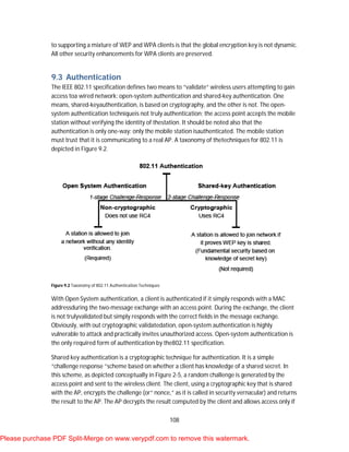108
to supporting a mixture of WEP and WPA clients is that the global encryption key is not dynamic.
All other security enhancements for WPA clients are preserved.
9.3 Authentication
The IEEE 802.11 specification defines two means to “validate” wireless users attempting to gain
access toa wired network: open-system authentication and shared-key authentication. One
means, shared-keyauthentication, is based on cryptography, and the other is not. The open-
system authentication techniqueis not truly authentication; the access point accepts the mobile
station without verifying the identity of thestation. It should be noted also that the
authentication is only one-way: only the mobile station isauthenticated. The mobile station
must trust that it is communicating to a real AP. A taxonomy of thetechniques for 802.11 is
depicted in Figure 9.2.
Figure 9.2 Taxonomy of 802.11 Authentication Techniques
With Open System authentication, a client is authenticated if it simply responds with a MAC
addressduring the two-message exchange with an access point. During the exchange, the client
is not trulyvalidated but simply responds with the correct fields in the message exchange.
Obviously, with out cryptographic validatedation, open-system authentication is highly
vulnerable to attack and practically invites unauthorized access. Open-system authentication is
the only required form of authentication by the802.11 specification.
Shared key authentication is a cryptographic technique for authentication. It is a simple
“challenge response ”scheme based on whether a client has knowledge of a shared secret. In
this scheme, as depicted conceptually in Figure 2-5, a random challenge is generated by the
access point and sent to the wireless client. The client, using a cryptographic key that is shared
with the AP, encrypts the challenge (or“ nonce,” as it is called in security vernacular) and returns
the result to the AP. The AP decrypts the result computed by the client and allows access only if
Please purchase PDF Split-Merge on www.verypdf.com to remove this watermark.
 