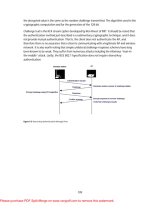 109
the decrypted value is the same as the random challenge transmitted. The algorithm used in the
cryptographic computation and for the generation of the 128-bit
challenge text is the RC4 stream cipher developed by Ron Rivest of MIT. It should be noted that
the authentication method just described is a rudimentary cryptographic technique, and it does
not provide mutual authentication. That is, the client does not authenticate the AP, and
therefore there is no assurance that a client is communicating with a legitimate AP and wireless
network. It is also worth noting that simple unilateral challenge-response schemes have long
been known to be weak. They suffer from numerous attacks including the infamous “man-in-
the-middle” attack. Lastly, the IEEE 802.11specification does not require shared-key
authentication.
Figure 9.3 Shared-key Authentication Message Flow
Please purchase PDF Split-Merge on www.verypdf.com to remove this watermark.
 